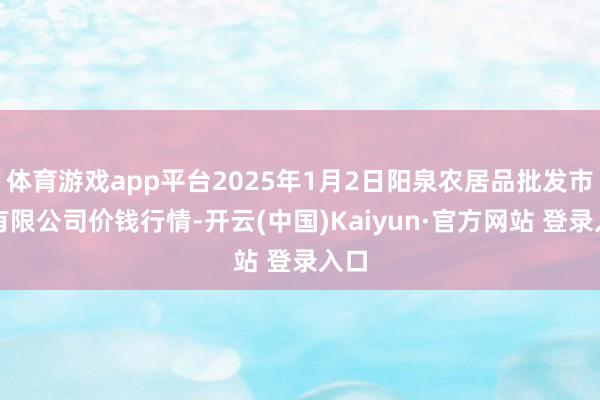 体育游戏app平台2025年1月2日阳泉农居品批发市集有限公司价钱行情-开云(中国)Kaiyun·官方网站 登录入口