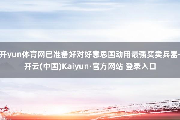 开yun体育网已准备好对好意思国动用最强买卖兵器-开云(中国)Kaiyun·官方网站 登录入口